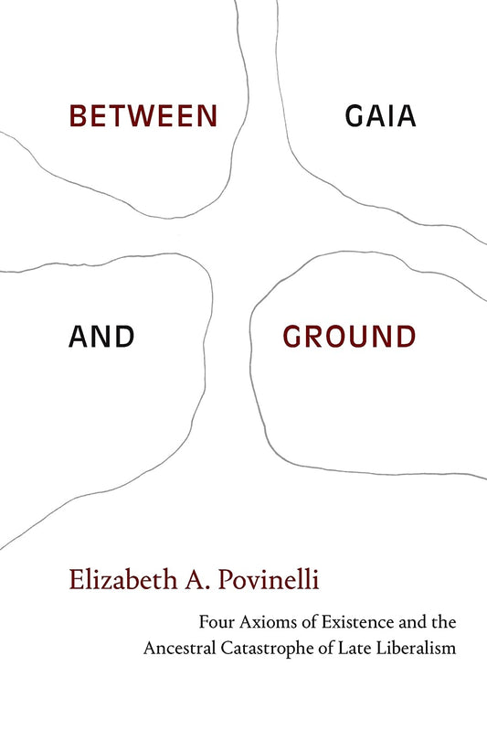 Between Gaia and Ground: Four Axioms of Existence and the Ancestral Catastrophe of Late Liberalism by Elizabeth A. Povinelli